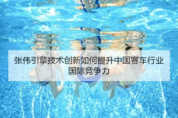 张伟引擎技术创新如何提升中国赛车行业国际竞争力